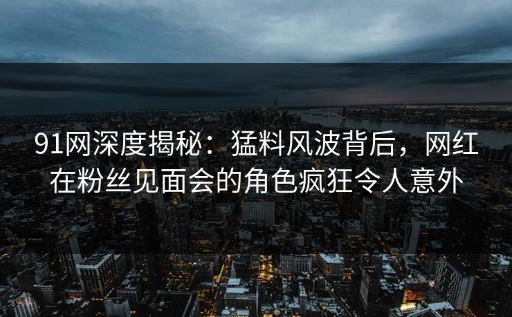 91网深度揭秘：猛料风波背后，网红在粉丝见面会的角色疯狂令人意外