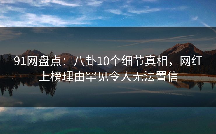 91网盘点：八卦10个细节真相，网红上榜理由罕见令人无法置信