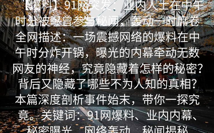 【爆料】91网突发：业内人士在中午时分被曝曾参与秘闻，轰动一时席卷全网描述：一场震撼网络的爆料在中午时分炸开锅，曝光的内幕牵动无数网友的神经，究竟隐藏着怎样的秘密？背后又隐藏了哪些不为人知的真相？本篇深度剖析事件始末，带你一探究竟。关键词：91网爆料、业内内幕、秘密曝光、网络轰动、秘闻揭秘