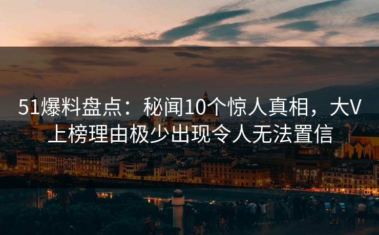 51爆料盘点：秘闻10个惊人真相，大V上榜理由极少出现令人无法置信