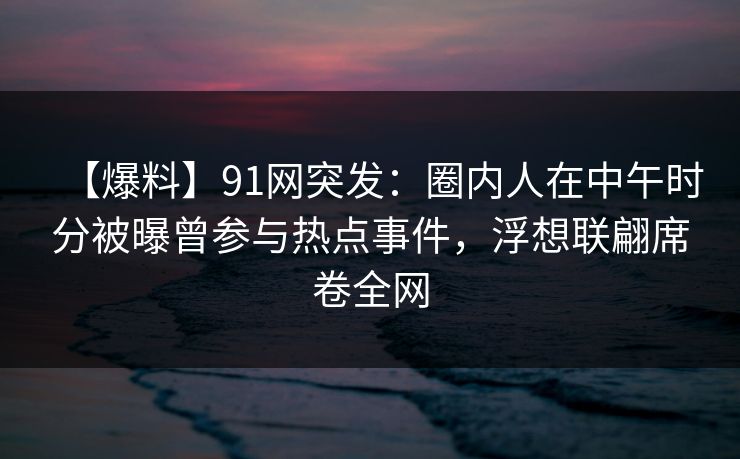 【爆料】91网突发：圈内人在中午时分被曝曾参与热点事件，浮想联翩席卷全网