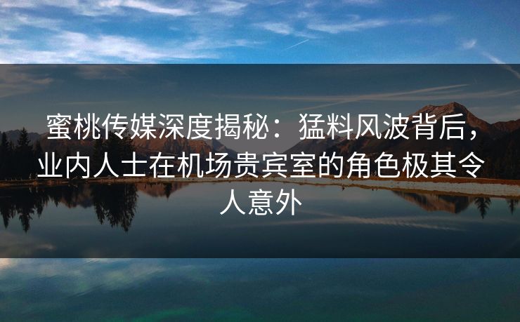 蜜桃传媒深度揭秘：猛料风波背后，业内人士在机场贵宾室的角色极其令人意外