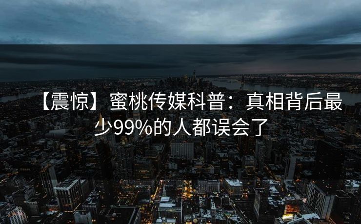 【震惊】蜜桃传媒科普：真相背后最少99%的人都误会了