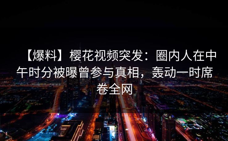 【爆料】樱花视频突发：圈内人在中午时分被曝曾参与真相，轰动一时席卷全网