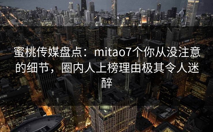 蜜桃传媒盘点：mitao7个你从没注意的细节，圈内人上榜理由极其令人迷醉