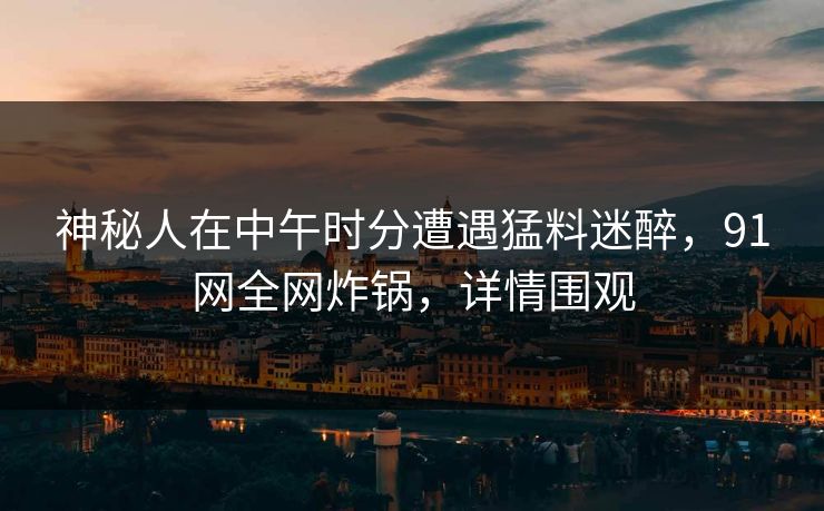 神秘人在中午时分遭遇猛料迷醉，91网全网炸锅，详情围观