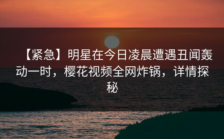 【紧急】明星在今日凌晨遭遇丑闻轰动一时，樱花视频全网炸锅，详情探秘