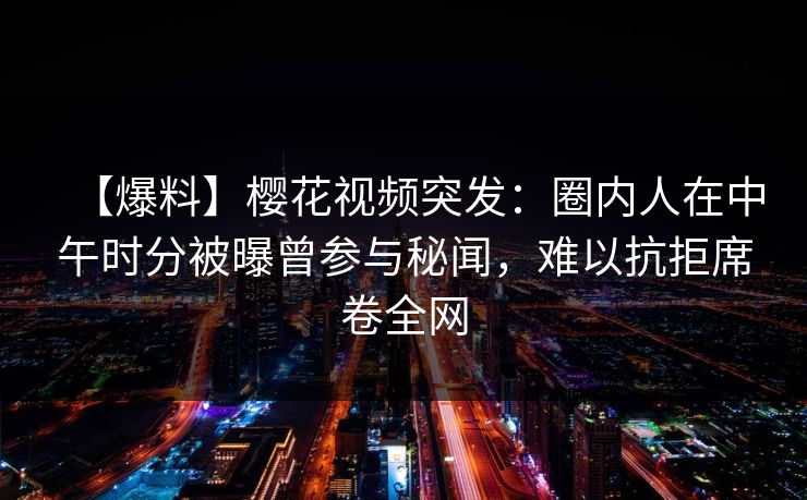 【爆料】樱花视频突发:圈内人在中午时分被曝曾参与秘闻,难以抗拒席卷全网