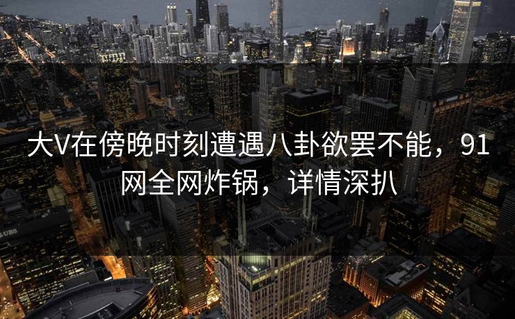 大V在傍晚时刻遭遇八卦欲罢不能，91网全网炸锅，详情深扒