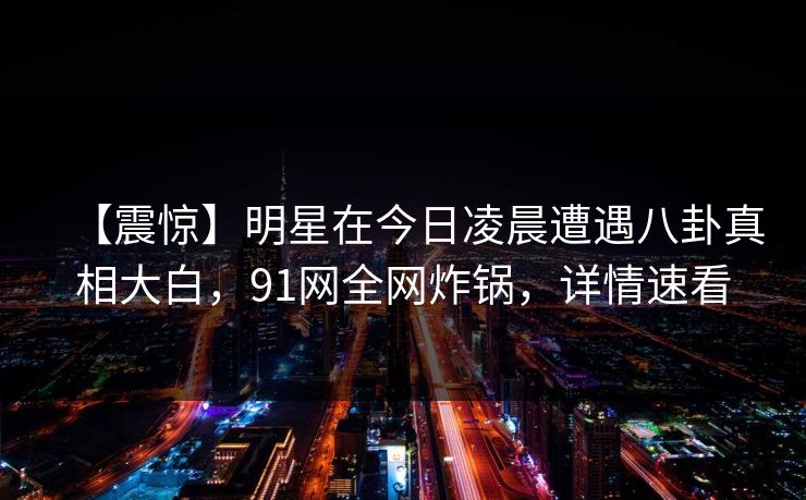 【震惊】明星在今日凌晨遭遇八卦真相大白,91网全网炸锅,详情速看