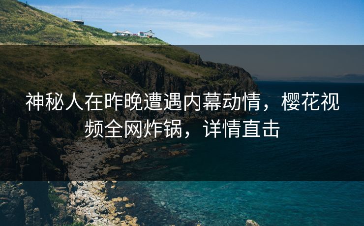 神秘人在昨晚遭遇内幕动情，樱花视频全网炸锅，详情直击