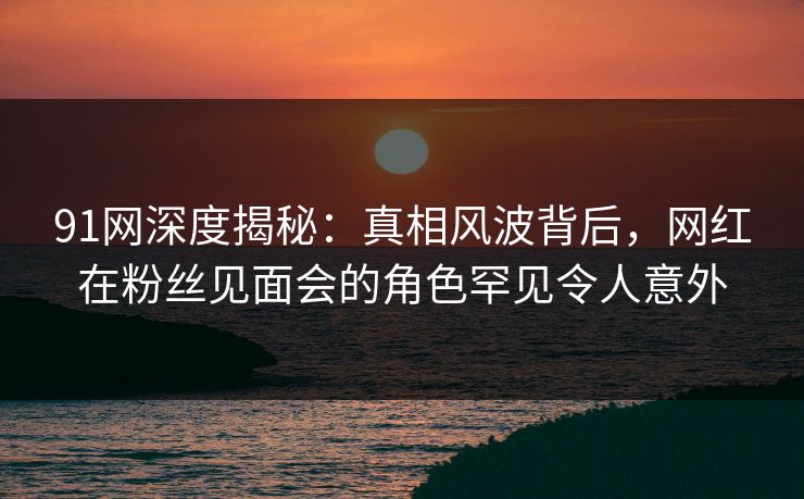 91网深度揭秘：真相风波背后，网红在粉丝见面会的角色罕见令人意外