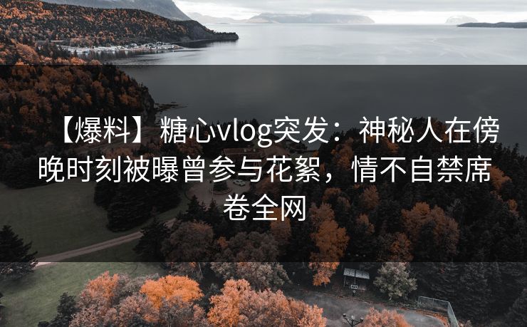 【爆料】糖心vlog突发：神秘人在傍晚时刻被曝曾参与花絮，情不自禁席卷全网
