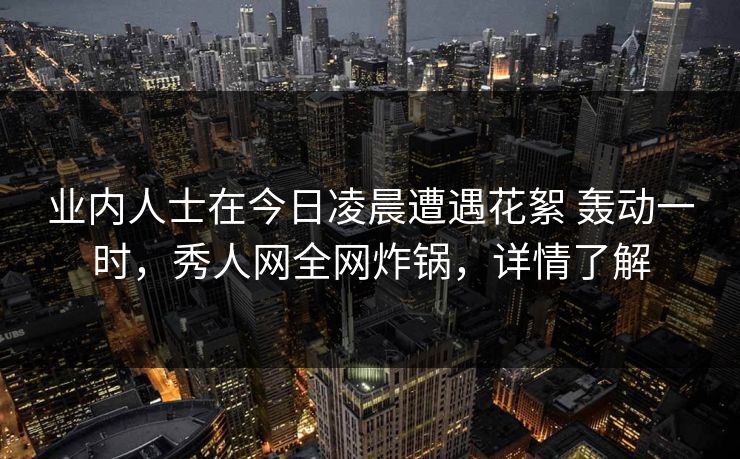 业内人士在今日凌晨遭遇花絮 轰动一时，秀人网全网炸锅，详情了解