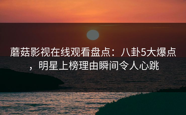 蘑菇影视在线观看盘点：八卦5大爆点，明星上榜理由瞬间令人心跳