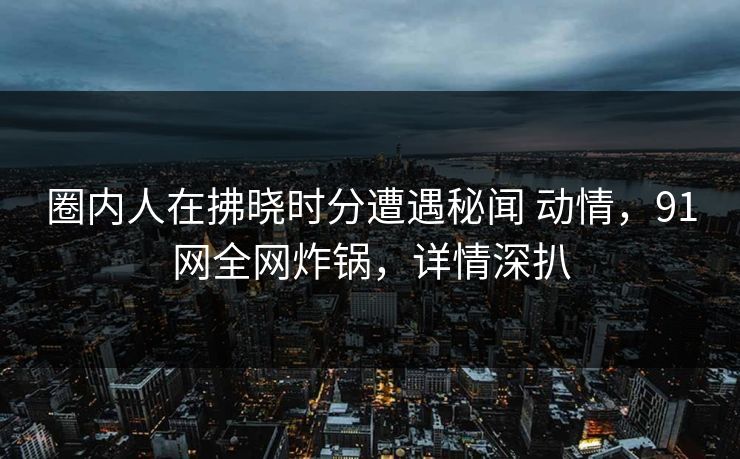 圈内人在拂晓时分遭遇秘闻 动情,91网全网炸锅,详情深扒