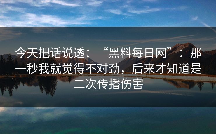 今天把话说透:“黑料每日网”:那一秒我就觉得不对劲,后来才知道是二次传播伤害