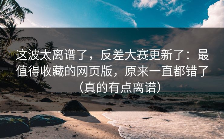 这波太离谱了,反差大赛更新了:最值得收藏的网页版,原来一直都错了(真的有点离谱)