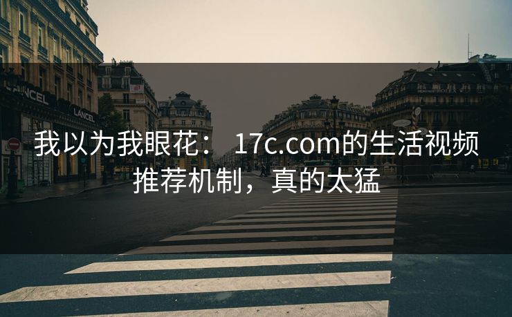 我以为我眼花： 17c.com的生活视频推荐机制，真的太猛